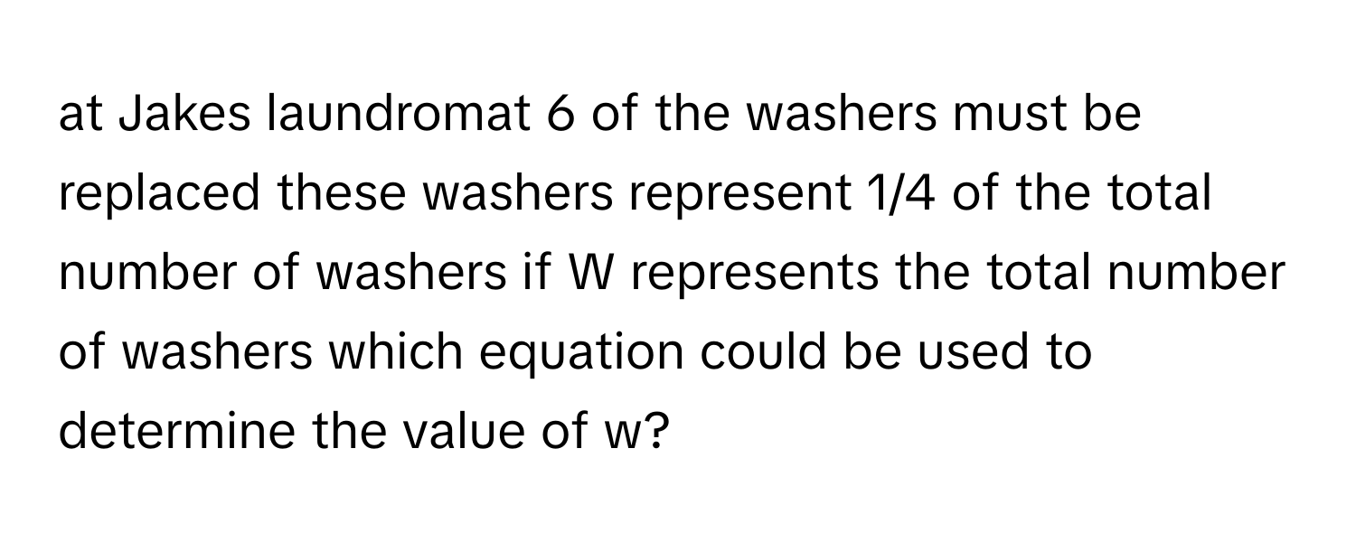 at Jakes laundromat 6 of the washers must be replaced these washers represent 1/4 of the total number of washers if W represents the total number of washers which equation could be used to determine the value of w?