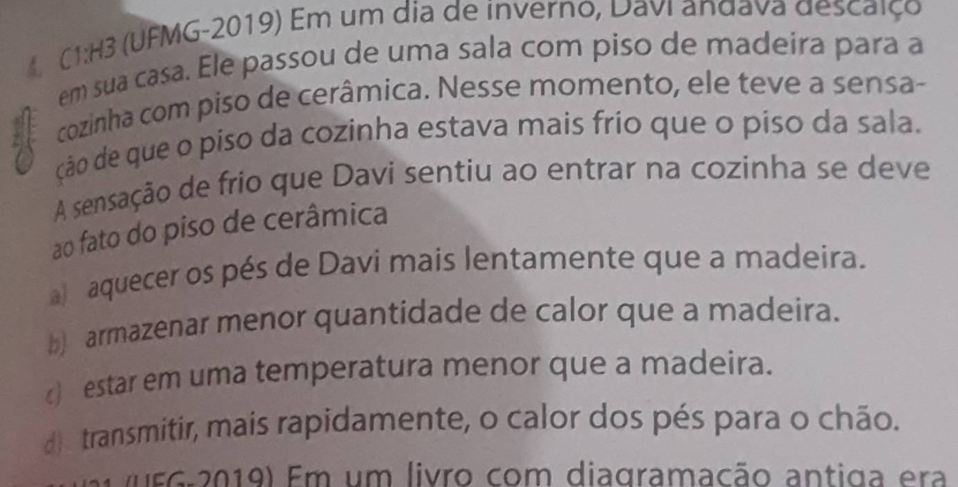 C1:H3 (UFMG-2019) Em um dia de inverno, Davi andava descaiço
em sua casa. Ele passou de uma sala com piso de madeira para a
cozinha com piso de cerâmica. Nesse momento, ele teve a sensa-
ção de que o piso da cozinha estava mais frío que o piso da sala.
A sensação de frio que Davi sentiu ao entrar na cozinha se deve
ao fato do piso de cerâmica
a aquecer os pés de Davi mais lentamente que a madeira.
b) armazenar menor quantidade de calor que a madeira.
) estar em uma temperatura menor que a madeira.
d) transmitir, mais rapidamente, o calor dos pés para o chão.
(nEG-2019) Em um livro com diagramação antiga era