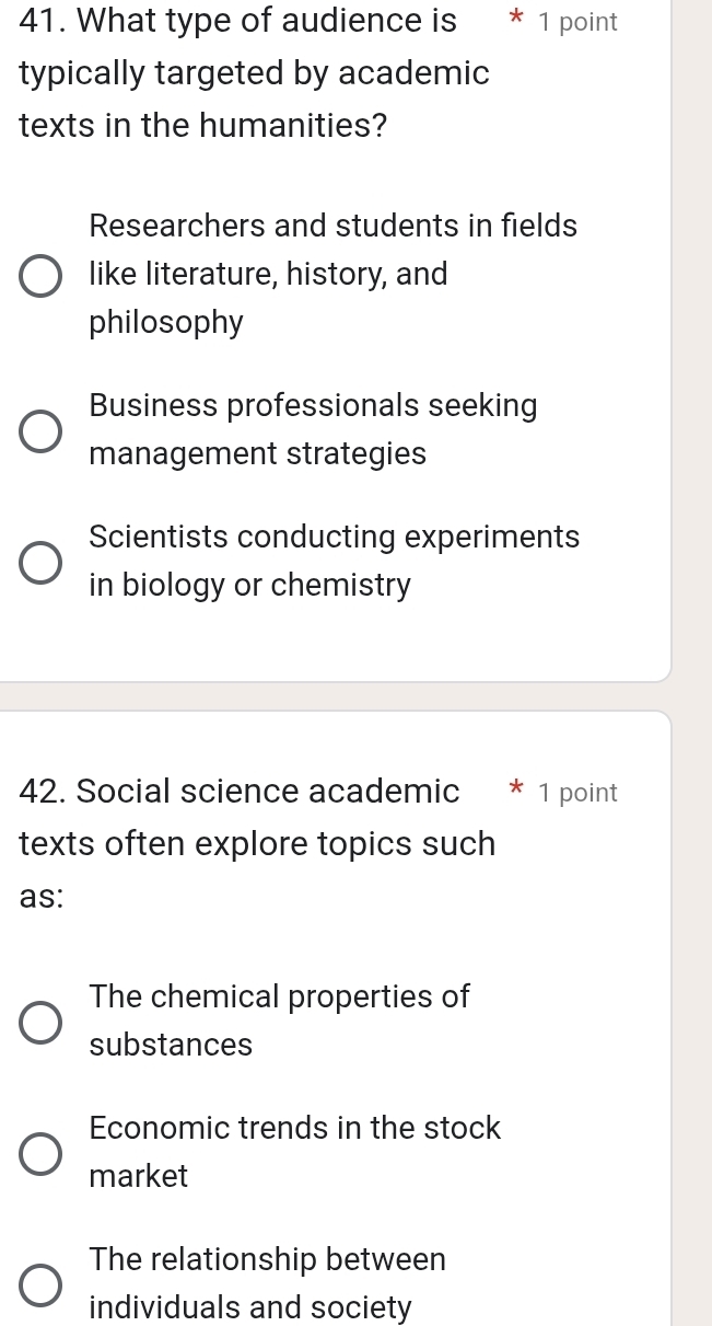 What type of audience is * 1 point
typically targeted by academic
texts in the humanities?
Researchers and students in fields
like literature, history, and
philosophy
Business professionals seeking
management strategies
Scientists conducting experiments
in biology or chemistry
42. Social science academic * 1 point
texts often explore topics such
as:
The chemical properties of
substances
Economic trends in the stock
market
The relationship between
individuals and society