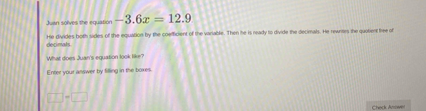 Juan solves the equation -3.6x=12.9
He divides both sides of the equation by the coefficient of the variable. Then he is ready to divide the decimals. He rewrites the quotient free of 
decimals 
What does Juan's equation look like? 
Enter your answer by filling in the boxes.
□ =□
Check Answer