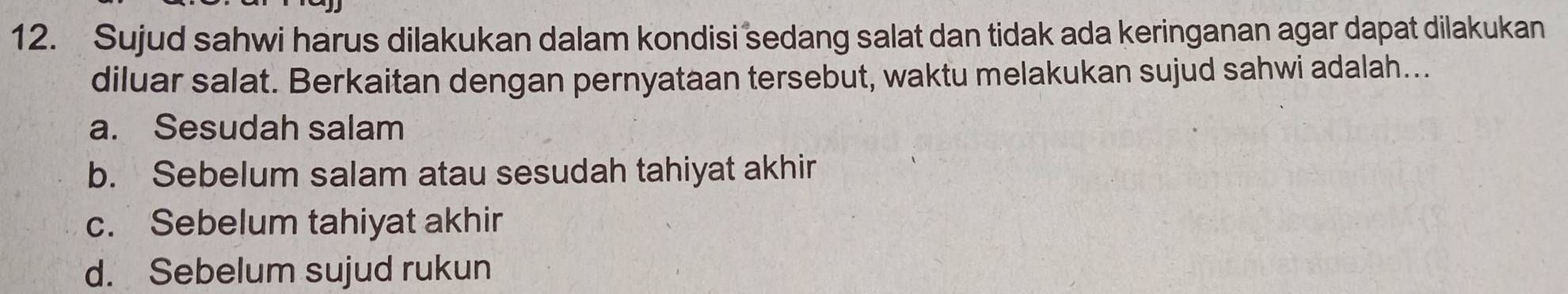 Sujud sahwi harus dilakukan dalam kondisi sedang salat dan tidak ada keringanan agar dapat dilakukan
diluar salat. Berkaitan dengan pernyataan tersebut, waktu melakukan sujud sahwi adalah...
a. Sesudah salam
b. Sebelum salam atau sesudah tahiyat akhir
c. Sebelum tahiyat akhir
d. Sebelum sujud rukun