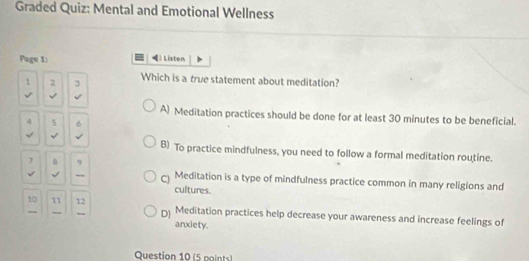 Graded Quiz: Mental and Emotional Wellness
Page 1 Listen
Which is a true statement about meditation?
1 2 3
A) Meditation practices should be done for at least 30 minutes to be beneficial.
4 5 6

B) To practice mindfulness, you need to follow a formal meditation routine.
7 9
√
C) Meditation is a type of mindfulness practice common in many religions and
cultures.
10 11 12
D) Meditation practices help decrease your awareness and increase feelings of
anxiety.
Question 10 (5 points)