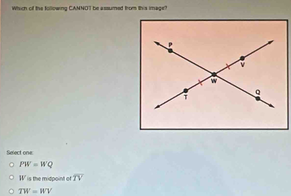 Which of the following CANNOT be assumed from this image?
Select one
PW=WQ
W is the midpoint of overline TV
TW=WV