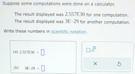 Suppose some computations were done on a calculator. 
The result displayed was 2.557E30 for one computation. 
The result displayed was 3E-29 for another computation. 
Write these numbers in scientific notation. 
(a) 2.557E30=□ □ sim^(□) 
× 
(b) 3E-29=□