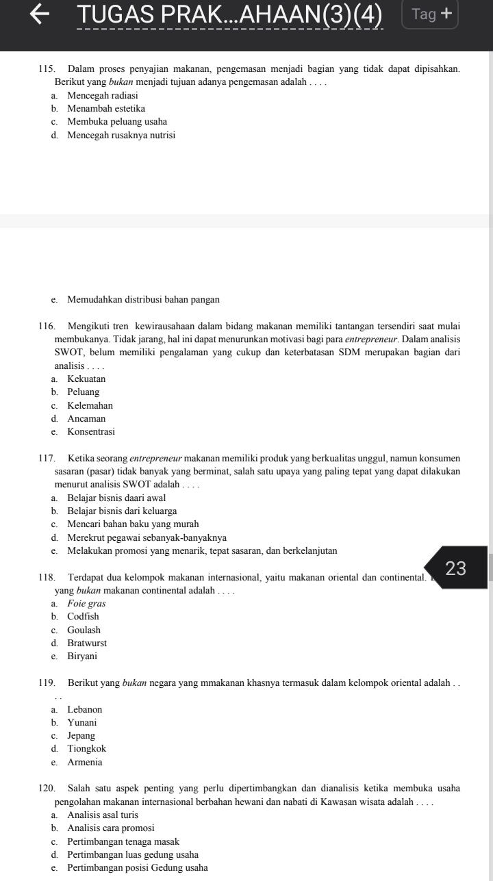 TUGAS PRAK...AHAAN(3)(4) Tag +
115. Dalam proses penyajian makanan, pengemasan menjadi bagian yang tidak dapat dipisahkan.
Berikut yang bukan menjadi tujuan adanya pengemasan adalah . . . .
a. Mencegah radiasi
b. Menambah estetika
c. Membuka peluang usaha
d. Mencegah rusaknya nutrisi
e. Memudahkan distribusi bahan pangan
116. Mengikuti tren kewirausahaan dalam bidang makanan memiliki tantangan tersendiri saat mulai
membukanya. Tidak jarang, hal ini dapat menurunkan motivasi bagi para entrepreneur. Dalam analisis
SWOT, belum memiliki pengalaman yang cukup dan keterbatasan SDM merupakan bagian dari
analisis . . . .
a. Kekuatan
b. Peluang
c. Kelemahan
d. Ancaman
e. Konsentrasi
117. Ketika seorang entrepreneur makanan memiliki produk yang berkualitas unggul, namun konsumen
sasaran (pasar) tidak banyak yang berminat, salah satu upaya yang paling tepat yang dapat dilakukan
menurut analisis SWOT adalah . . . .
a. Belajar bisnis daari awal
b. Belajar bisnis dari keluarga
c. Mencari bahan baku yang murah
d. Merekrut pegawai sebanyak-banyaknya
e. Melakukan promosi yang menarik, tepat sasaran, dan berkelanjutan
118. Terdapat dua kelompok makanan internasional, yaitu makanan oriental dan continental. 23
yang bukan makanan continental adalah , , . .
a. Foie gras
b. Codfish
c. Goulash
d. Bratwurst
e. Biryani
119. Berikut yang bukan negara yang mmakanan khasnya termasuk dalam kelompok oriental adalah . .
a. Lebanon
b. Yunani
c. Jepang
d. Tiongkok
e. Armenia
120. Salah satu aspek penting yang perlu dipertimbangkan dan dianalisis ketika membuka usaha
pengolahan makanan internasional berbahan hewani dan nabati di Kawasan wisata adalah . . . .
a. Analisis asal turis
b. Analisis cara promosi
c. Pertimbangan tenaga masak
d. Pertimbangan luas gedung usaha
e. Pertimbangan posisi Gedung usaha