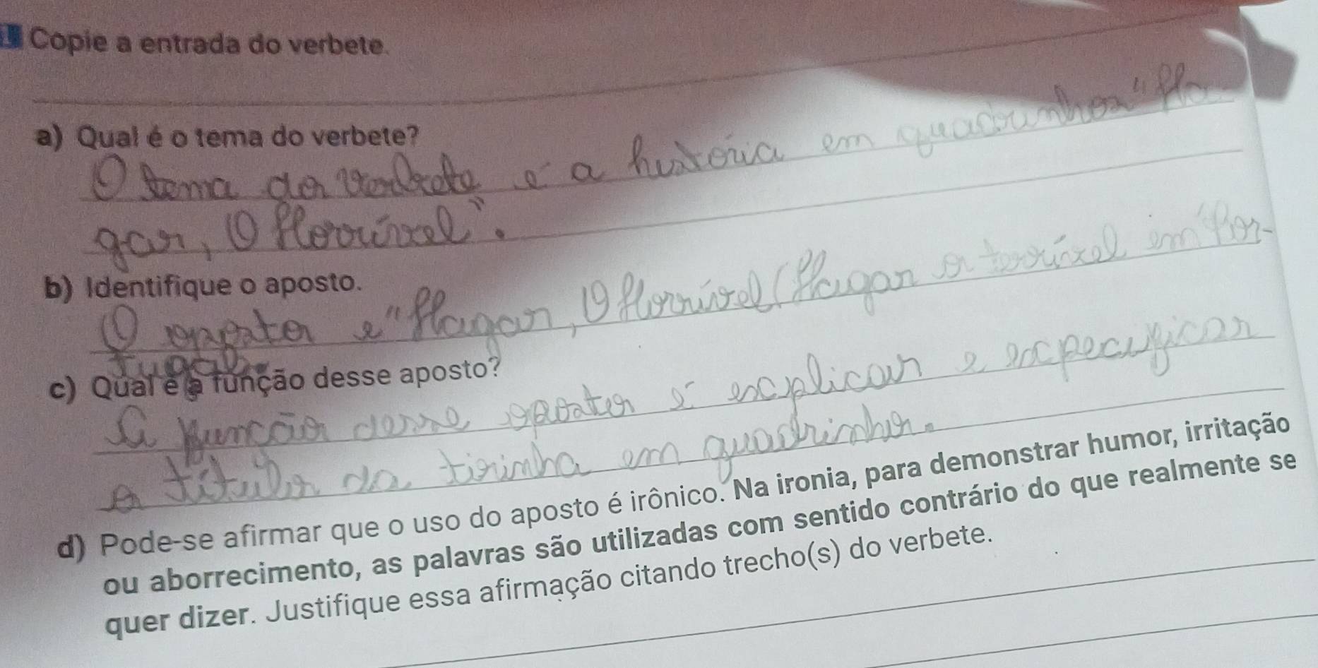 Copie a entrada do verbete. 
_ 
_ 
a) Qual éo tema do verbete? 
_ 
b) Identifique o aposto. 
_ 
c) Qual e a função desse aposto? 
d) Pode-se afirmar que o uso do aposto é irônico. Na ironia, para demonstrar humor, irritação 
ou aborrecimento, as palavras são utilizadas com sentido contrário do que realmente se 
quer dizer. Justifique essa afirmação citando trecho(s) do verbete.