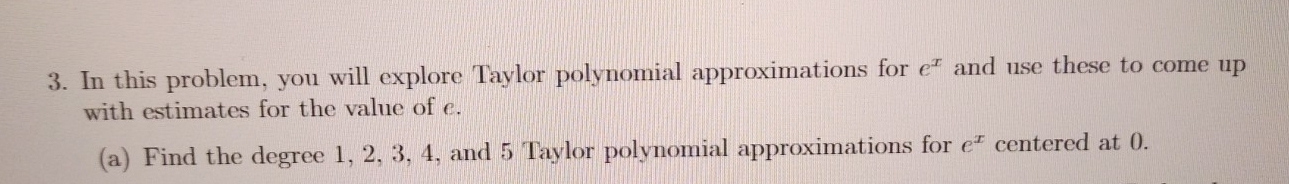 In this problem, you will explore Taylor polynomial approximations for e^x and use these to come up 
with estimates for the value of c. 
(a) Find the degree 1, 2, 3, 4, and 5 Taylor polynomial approximations for e^x centered at 0.