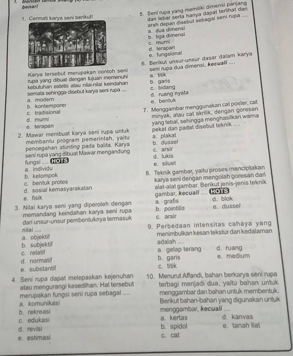 Behan tanos sháng
benar!
5. Seni rupa yang memiliki dimensi panjang
1. Cermati karya seni berikut!
dan lebar serta hanya dapat terlihat dari
arah depan disebut sebagai seni rupa ....
a. dua dimensi
b. tiga dimensi
c. mumi
d. terapan
e.fungsional
Karya tersebut merupakan contoh seni 6. Berikut unsur-unsur dasar dalam karya
seni rupa dua dimensi, kecuali ....
rupa yang dibuat dengan tujuan memenuhi a. titik
kebutuhan estetis atau nilai-nilai keindahan b. garis
semata sehingga disebut karya seni rupa .... c. bidang
d. ruang nyata
a. modern
e. bentuk
b. kontemporer
c. tradisional
7. Menggambar menggunakan cat poster, cat
d. mumi
minyak, atau cat akrilik, dengan goresan
e. terapan
yang tebal, sehingga menghasilkan wama
2. Mawar membuat karya seni rupa untuk pekat dan padat disebut teknik ....
membantu program pemerintah, yaitu a. plakat
pencegahan stunting pada balita. Karya b. dussel
seni rupa yang dibuat Mawar mengandung c. arsir
fungsi .... HOTS d. lukis
a. individu e. siluet
b. kelompok
8. Teknik gambar, yaitu proses menciptakan
c. bentuk protes
karya seni dengan mengolah goresan dari
d. sosial kemasyarakatan alat-alat gambar. Berikut jenis-jenis teknik
gambar, kecuall .... HOTS
e. fisik d. blok
3. Nilai karya seni yang diperoleh dengan a.grafis
memandang keindahan karya seni rupa b. pointilis e. dussel
dari unsur-unsur pembentuknya termasuk c. arsir
nilai .... 9. Perbedaan intensitas cahaya yang
a. objektif menimbulkan kesan tekstur dan kedalaman
b. subjektif
adalah ....
c. relatif a gelap terang d. ruang
d. normatif b.garis e. medium
e. substantif c. titik
4. Seni rupa dapat melepaskan kejenuhan 10. Menurut Affandi, bahan berkarya seni rupa
atau mengurangi kesedihan. Hal tersebut terbagi menjadi dua, yaitu bahan untuk
merupakan fungsi seni rupa sebagai .... menggambar dan bahan untuk membentuk.
a. komunikasi Berikut bahan-bahan yang digunakan untuk
b. rekreasi menggambar, kecuali ....
c. edukasi a. kertas d. kanvas
d、revisi b. spidol e.tanah liat
e. estimasi c. cat