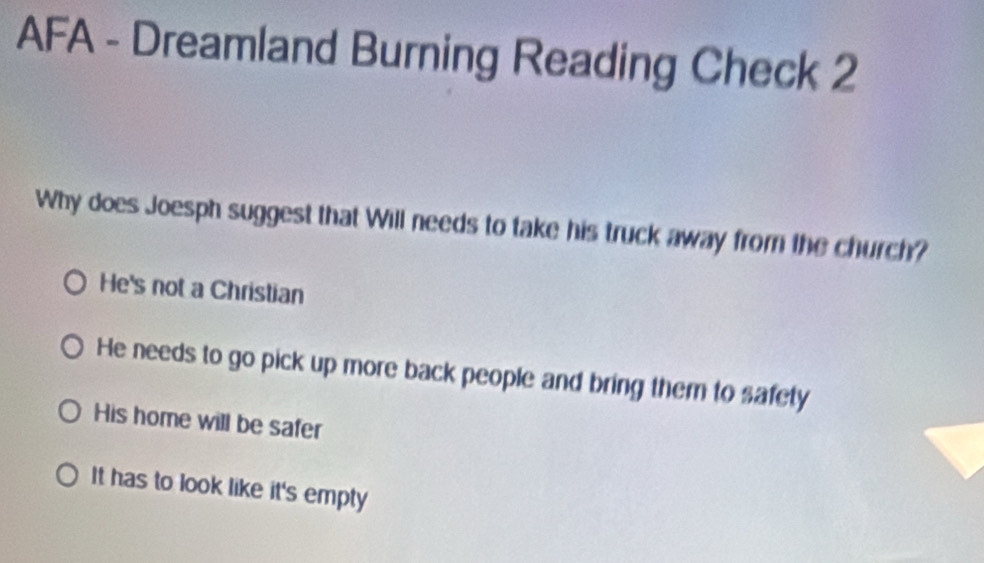 AFA - Dreamland Burning Reading Check 2
Why does Joesph suggest that Will needs to take his truck away from the church?
He's not a Christian
He needs to go pick up more back people and bring them to safety
His home will be safer
It has to look like it's empty