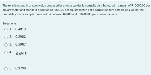 The tensile strength of spot welds produced by a robot welder is normally distributed, with a mean of R10000.00 per
square meter and standard deviation of R800.00 per square meter. For a simple random sample of 4 welds, the
probability that a sample mean will be between R9900 and R10200.00 per square meter is
Select one:
1. 0.4013.
2. 0.2902.
3. 0.5987.
4. 0.6915.
5. 0.9798.