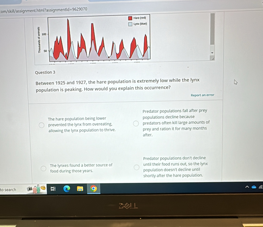 com/skill/assignment.html?assignmentld =9629070 
Question 3
Between 1925 and 1927, the hare population is extremely low while the lynx
population is peaking. How would you explain this occurrence?
Report an error
Predator populations fall after prey
The hare population being lower populations decline because
prevented the lynx from overeating, predators often kill large amounts of
allowing the lynx population to thrive. prey and ration it for many months
after.
Predator populations don't decline
The lynxes found a better source of until their food runs out, so the lynx
food during those years. population doesn't decline until
shortly after the hare population.
to search