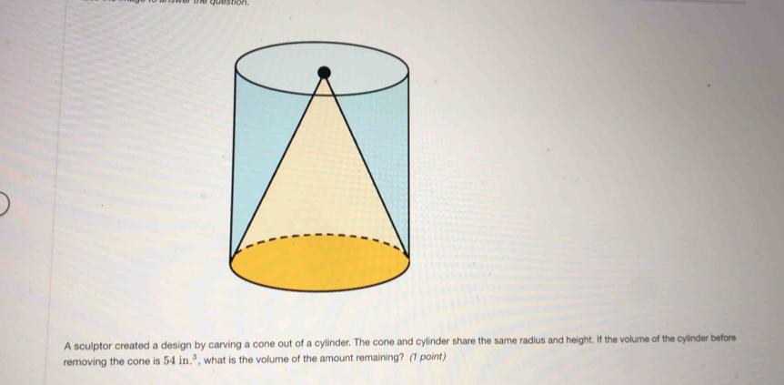 A sculptor created a design by carving a cone out of a cylinder. The cone and cylinder share the same radius and height. If the volume of the cylinder before 
removing the cone is 54in.^3 , what is the volume of the amount remaining? (1 point)