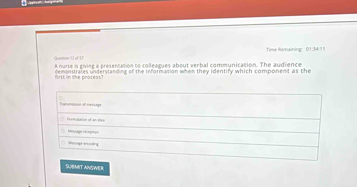 Lippincott | Assignments
Time Remaining: 01:34:11 
Question 12 of 57
A nurse is giving a presentation to colleagues about verbal communication. The audience
demonstrates understanding of the information when they identify which component as the
first in the process?
Transmission of message
Formulation of an idea
Message reception
Message encoding
SUBMIT ANSWER