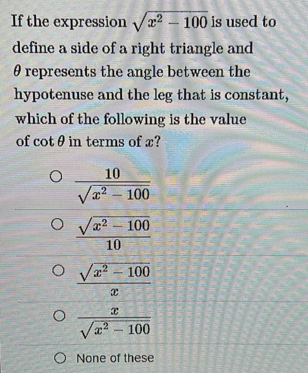 If the expression sqrt(x^2-100) is used to
define a side of a right triangle and
θ represents the angle between the
hypotenuse and the leg that is constant,
which of the following is the value
of CC t° in terms of x?
 10/sqrt(x^2-100) 
 (sqrt(x^2-100))/10 
 (sqrt(x^2-100))/x 
 x/sqrt(x^2-100) 
None of these