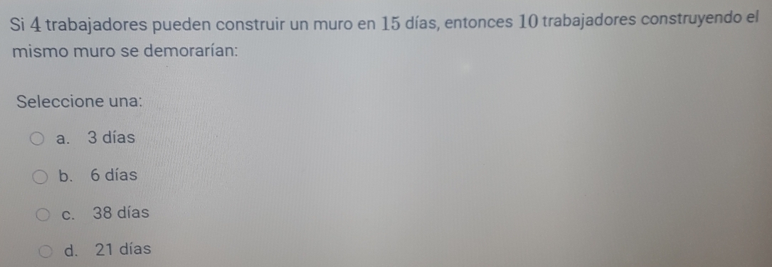 Si 4 trabajadores pueden construir un muro en 15 días, entonces 10 trabajadores construyendo el
mismo muro se demorarían:
Seleccione una:
a. 3 días
b. 6 días
c. 38 días
d. 21 días