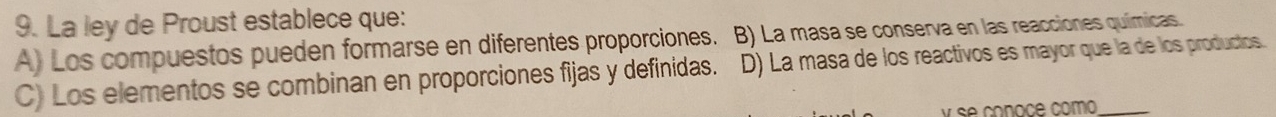 La ley de Proust establece que:
A) Los compuestos pueden formarse en diferentes proporciones. B) La masa se conserva en las reacciones químicas.
C) Los elementos se combinan en proporciones fijas y definidas. D) La masa de los reactivos es mayor que la de los productos.
se conoce como