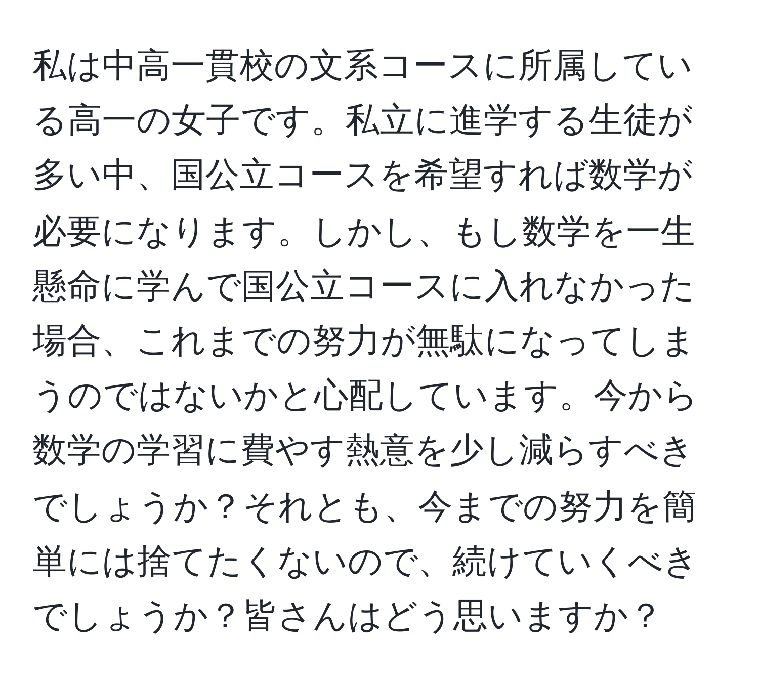 私は中高一貫校の文系コースに所属している高一の女子です。私立に進学する生徒が多い中、国公立コースを希望すれば数学が必要になります。しかし、もし数学を一生懸命に学んで国公立コースに入れなかった場合、これまでの努力が無駄になってしまうのではないかと心配しています。今から数学の学習に費やす熱意を少し減らすべきでしょうか？それとも、今までの努力を簡単には捨てたくないので、続けていくべきでしょうか？皆さんはどう思いますか？