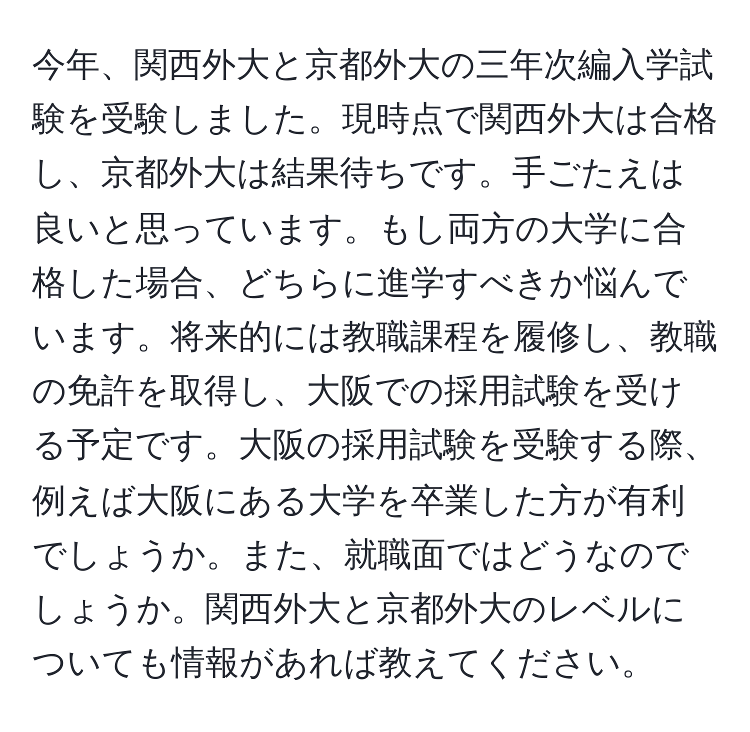 今年、関西外大と京都外大の三年次編入学試験を受験しました。現時点で関西外大は合格し、京都外大は結果待ちです。手ごたえは良いと思っています。もし両方の大学に合格した場合、どちらに進学すべきか悩んでいます。将来的には教職課程を履修し、教職の免許を取得し、大阪での採用試験を受ける予定です。大阪の採用試験を受験する際、例えば大阪にある大学を卒業した方が有利でしょうか。また、就職面ではどうなのでしょうか。関西外大と京都外大のレベルについても情報があれば教えてください。