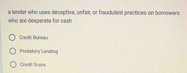 a lender who uses deceptive, unfair, or fraudulent practices on borrowers
who are desperate for cash
Credit Bureau
Predatory Lending
Credit Score