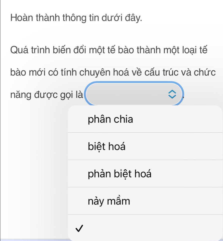 Hoàn thành thông tin dưới đây.
Quá trình biến đổi một tế bào thành một loại tế
bào mới có tính chuyên hoá về cấu trúc và chức
năng được gọi là
phân chia
biệt hoá
phản biệt hoá
nảy mầm