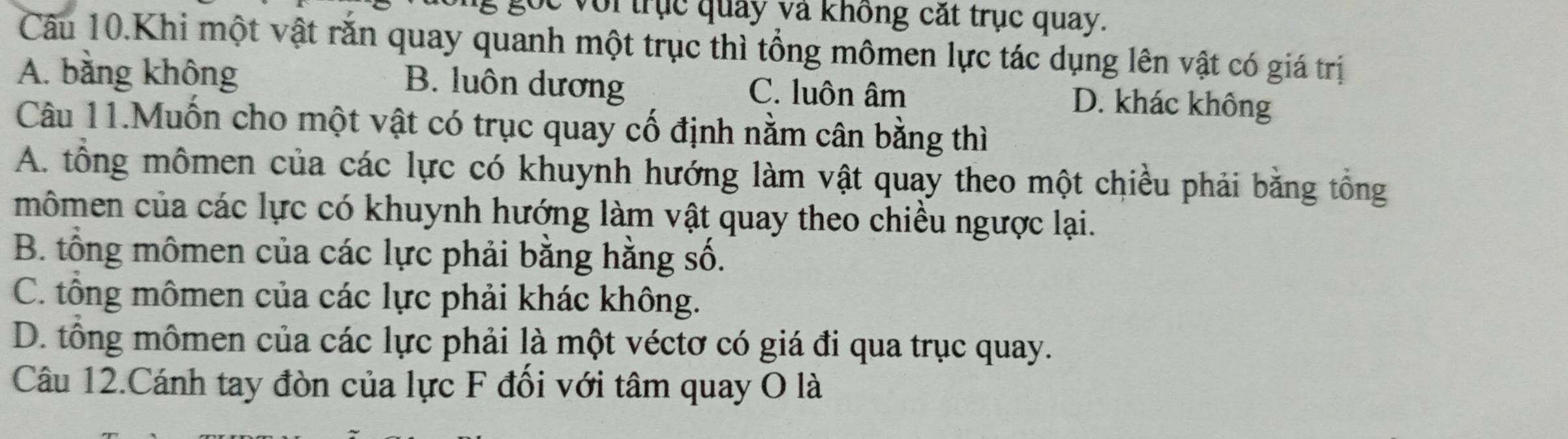 Cc voi trục quảy và không cắt trục quay.
Câu 10.Khi một vật răn quay quanh một trục thì tổng mômen lực tác dụng lên vật có giá trị
A. bằng không B. luôn dương C. luôn âm D. khác không
Câu 11.Muốn cho một vật có trục quay cố định nằm cân bằng thì
A. tổng mômen của các lực có khuynh hướng làm vật quay theo một chiều phải bằng tổng
mômen của các lực có khuynh hướng làm vật quay theo chiều ngược lại.
B. tổng mômen của các lực phải bằng hằng số.
C. tổng mômen của các lực phải khác không.
D. tông mômen của các lực phải là một véctơ có giá đi qua trục quay.
Câu 12.Cánh tay đòn của lực F đối với tâm quay O là