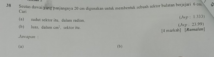 Seutas dawai yang panjangnya 20 cm digunakan untuk membentuk sebuah sektor bulatan berjejari 6 cm a 
Cari 
(Jvp : 1.333) 
(a) sudut sektor itu, dalam radian. 
(b) luas, dalam cm^2 sektor itu. 
(Jvp: 23.99) 
[4 markah] [Ramalan] 
Jawapan : 
(a) (b)