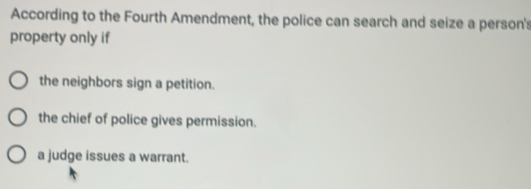 According to the Fourth Amendment, the police can search and seize a person's
property only if
the neighbors sign a petition.
the chief of police gives permission.
a judge issues a warrant.