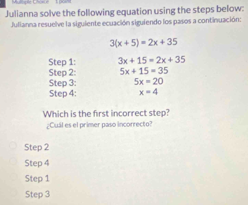 Julianna solve the following equation using the steps below:
Julianna resuelve la siguiente ecuación siguiendo los pasos a continuación:
3(x+5)=2x+35
Step 1: 3x+15=2x+35
Step 2: 5x+15=35
Step 3: 5x=20
Step 4 :
x=4
Which is the frst incorrect step?
¿Cuál es el primer paso incorrecto?
Step 2
Step 4
Step 1
Step 3