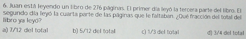 Juan está leyendo un libro de 276 páginas. El primer día leyó la tercera parte del libro. El
segundo día leyó la cuarta parte de las páginas que le faltaban. ¿Qué fracción del total del
libro ya leyó?
a) 7/12 del total b) 5/12 del total c) 1/3 del total d) 3/4 del total