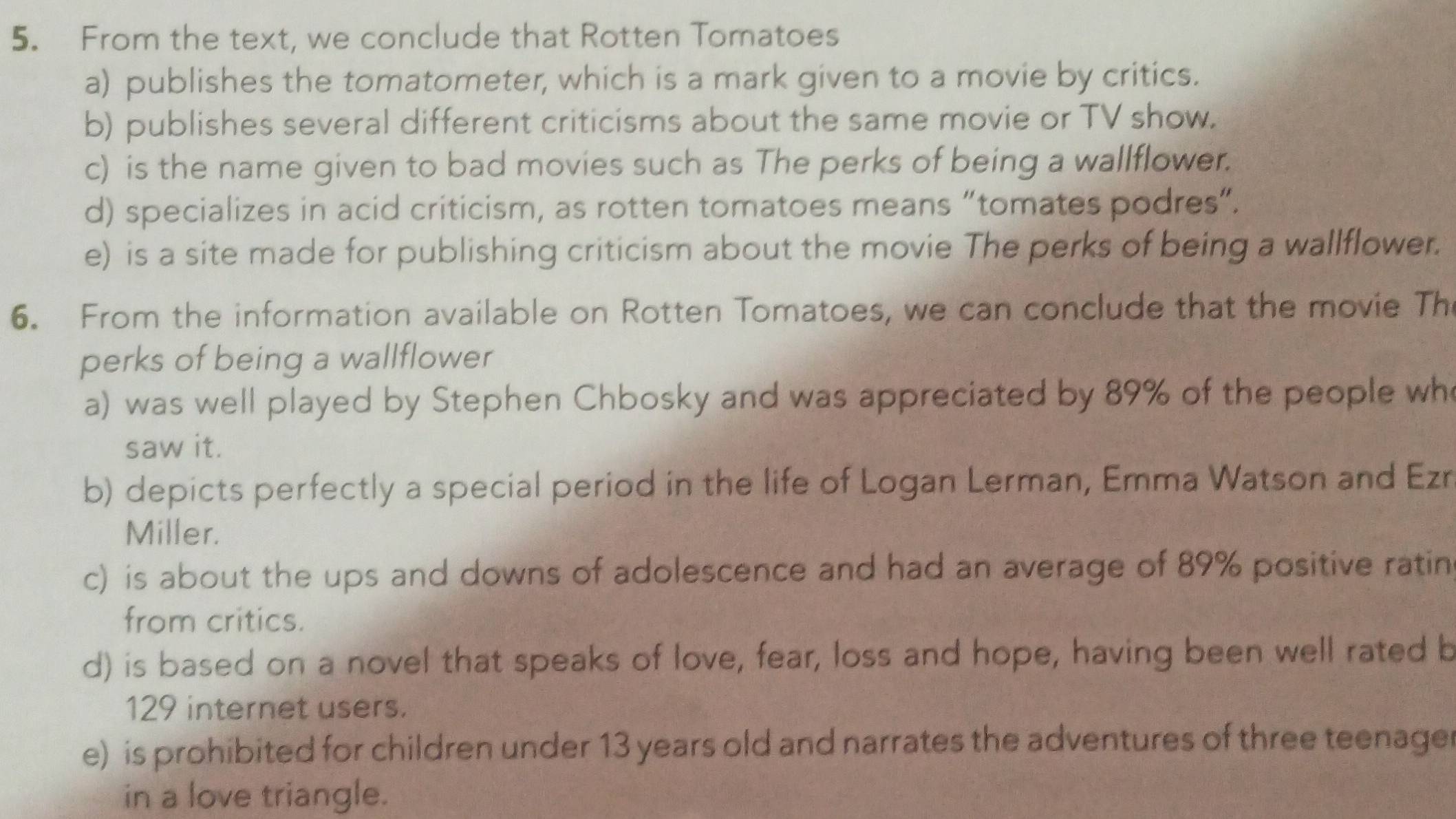 From the text, we conclude that Rotten Tomatoes
a) publishes the tomatometer, which is a mark given to a movie by critics.
b) publishes several different criticisms about the same movie or TV show.
c) is the name given to bad movies such as The perks of being a wallflower.
d) specializes in acid criticism, as rotten tomatoes means “tomates podres”.
e) is a site made for publishing criticism about the movie The perks of being a wallflower.
6. From the information available on Rotten Tomatoes, we can conclude that the movie Th
perks of being a wallflower
a) was well played by Stephen Chbosky and was appreciated by 89% of the people wh
saw it.
b) depicts perfectly a special period in the life of Logan Lerman, Emma Watson and Ezr
Miller.
c) is about the ups and downs of adolescence and had an average of 89% positive ratin
from critics.
d) is based on a novel that speaks of love, fear, loss and hope, having been well rated b
129 internet users.
e) is prohibited for children under 13 years old and narrates the adventures of three teenager
in a love triangle.