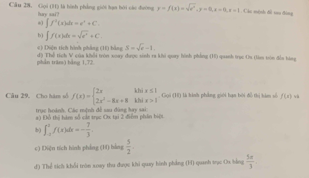 Gọi (H) là hình phẳng giới hạn bởi các đường y=f(x)=sqrt(e^x), y=0, x=0, x=1. Các mệnh đề sau đùng
hay sai?
a) ∈t f^2(x)dx=e^x+C.
b) ∈t f(x)dx=sqrt(e^x)+C.
c) Diện tích hình phẳng (H) bằng S=sqrt(e)-1.
d) Thể tích V của khối tròn xoay được sinh ra khi quay hình phẳng (H) quanh trục Ox (làm tròn đến hàng
phần trăm) bằng 1,72.
Câu 29. Cho hàm số f(x)=beginarrayl 2xkhix≤ 1 2x^2-8x+8khix>1endarray.. Gọi (H) là hình phẳng giới hạn bởi đồ thị hàm số f(x) và
trục hoành. Các mệnh đề sau đúng hay sai:
a) Đồ thị hàm số cất trục Ox tại 2 điểm phân biệt.
b) ∈t _(-2)^2f(x)dx=- 7/3 . 
c) Diện tích hình phẳng (H) bằng  5/2 . 
d) Thể tích khối tròn xoay thu được khí quay hinh phẳng (H) quanh trục Ox bằng  5π /3 .