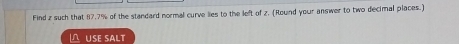 Find z such that 87.7% of the standard normal curve lies to the left of z. (Round your answer to two decimal places.) 
USE sALt