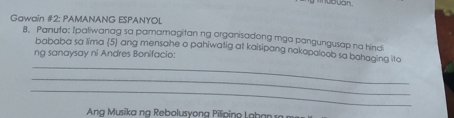 Gawain #2; PAMANANG ESPANYOL 
B. Panuto: Ipaliwanag sa pamamagitan ng organisadong mga pangungusap na hindi 
bababa sa lima (5) ang mensahe o pahiwatig at kaisipang nakapaloob sa bahaging ito 
ng sanaysay ni Andres Bonifacio: 
_ 
_ 
_ 
Ang Musīka ng Rebolusyong Piliping Lahan ra