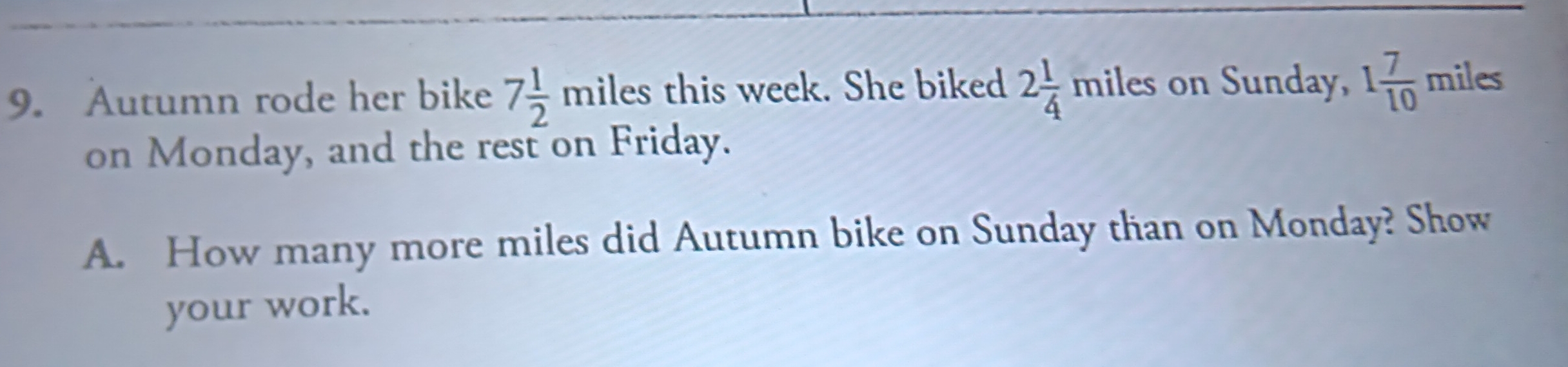 Autumn rode her bike 7 1/2 miles this week. She biked 2 1/4 miles on Sunday, 1 7/10  miles
on Monday, and the rest on Friday. 
A. How many more miles did Autumn bike on Sunday than on Monday? Show 
your work.