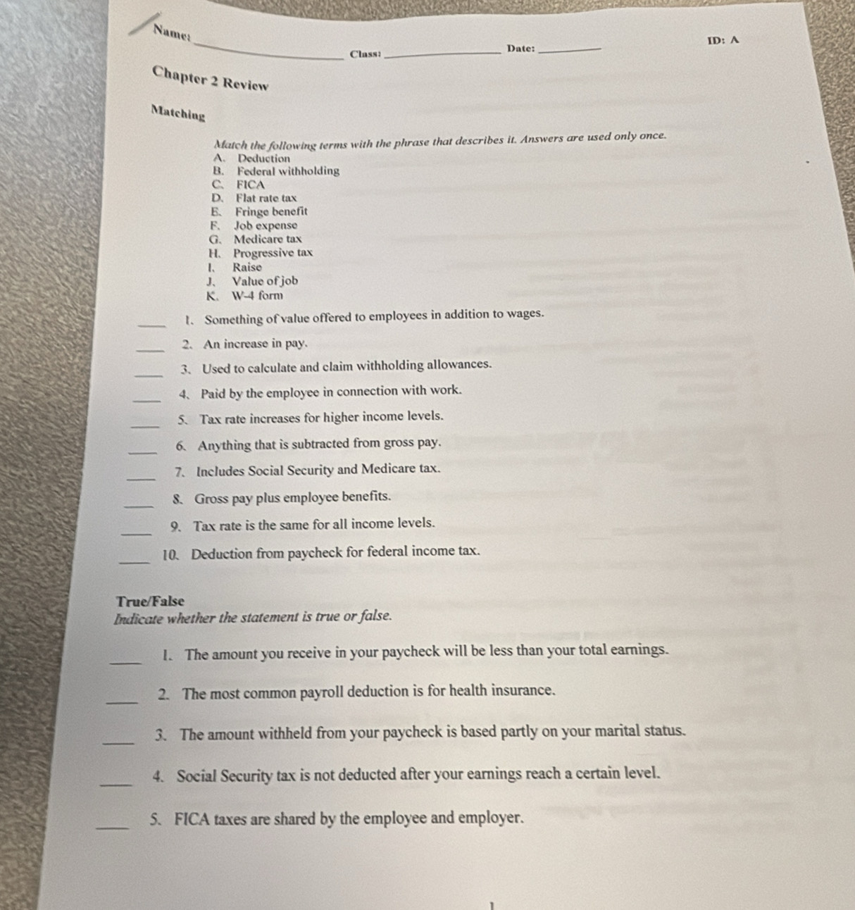 Name: 
_Class: _Date: _ID: A 
Chapter 2 Review 
Matching 
Match the following terms with the phrase that describes it. Answers are used only once. 
A. Deduction 
B. Federal withholding 
C、 FICA 
D. Flat rate tax 
E. Fringe benefit 
F. Job expense 
G. Medicare tax 
H. Progressive tax 
I、 Raise 
J、 Value of job 
K. W-4 form 
_I. Something of value offered to employees in addition to wages. 
_2. An increase in pay. 
_3、 Used to calculate and claim withholding allowances. 
_ 
4、 Paid by the employee in connection with work. 
_5. Tax rate increases for higher income levels. 
_ 
6. Anything that is subtracted from gross pay. 
_ 
7. Includes Social Security and Medicare tax. 
_8. Gross pay plus employee benefits. 
_ 
9. Tax rate is the same for all income levels. 
_ 
10. Deduction from paycheck for federal income tax. 
True/False 
Indicate whether the statement is true or false. 
_I. The amount you receive in your paycheck will be less than your total earnings. 
_ 
2. The most common payroll deduction is for health insurance. 
_3. The amount withheld from your paycheck is based partly on your marital status. 
_ 
4. Social Security tax is not deducted after your earnings reach a certain level. 
_5. FICA taxes are shared by the employee and employer.