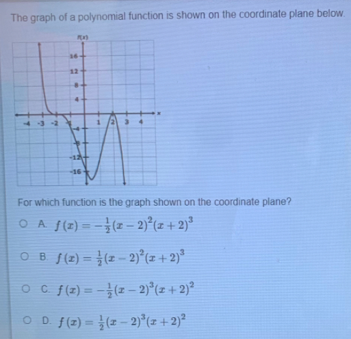 The graph of a polynomial function is shown on the coordinate plane below.
For which function is the graph shown on the coordinate plane?
A. f(x)=- 1/2 (x-2)^2(x+2)^3
B. f(x)= 1/2 (x-2)^2(x+2)^3
C. f(x)=- 1/2 (x-2)^3(x+2)^2
D. f(x)= 1/2 (x-2)^3(x+2)^2