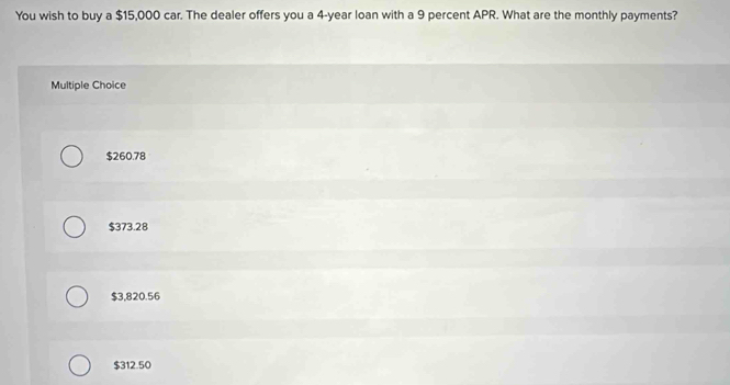 You wish to buy a $15,000 car. The dealer offers you a 4-year loan with a 9 percent APR. What are the monthly payments?
Multiple Choice
$260.78
$373.28
$3,820.56
$312.50