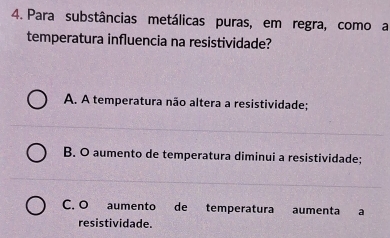 Para substâncias metálicas puras, em regra, como a
temperatura influencia na resistividade?
A. A temperatura não altera a resistividade;
B. O aumento de temperatura diminui a resistividade;
C. O aumento de temperatura aumenta a
resistividade.