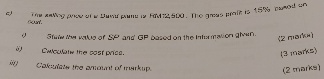 The selling price of a David piano is RM12,500. The gross profit is 15% based on 
cost. 
i) State the value of SP and GP based on the information given. 
(2 marks) 
ii) Calculate the cost price. (3 marks) 
iii) Calculate the amount of markup. 
(2 marks)