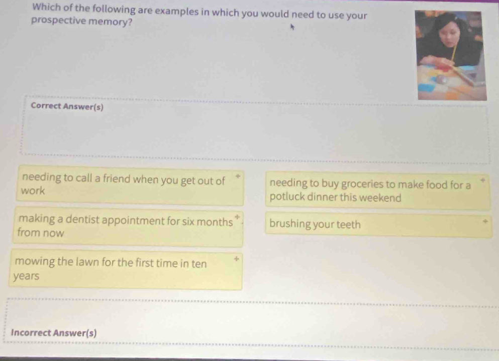 Which of the following are examples in which you would need to use your
prospective memory?
Correct Answer(s)
needing to call a friend when you get out of needing to buy groceries to make food for a
work potluck dinner this weekend
making a dentist appointment for six months y brushing your teeth
from now
mowing the lawn for the first time in ten +
years
Incorrect Answer(s)