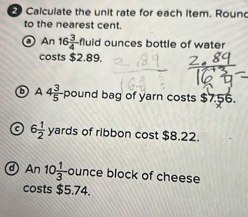 Calculate the unit rate for each item. Round 
to the nearest cent. 
a An16 3/4  fluid ounces bottle of water 
sts $2.89. 
cc 
b A 4 3/5  pound bag of yarn costs $7.56. 
a 6 1/2  yards of ribbon cost $8.22. 
d An10 1/3  ounce block of cheese 
costs $5.74.