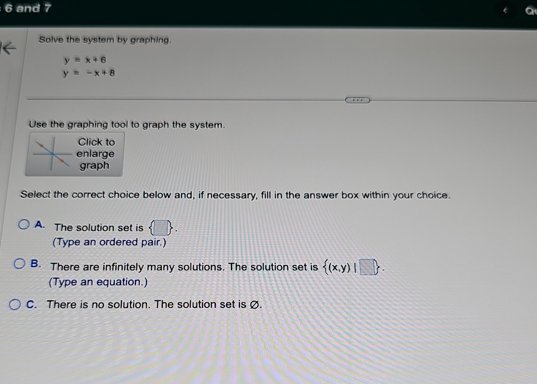 and 7
Solve the system by graphing.
y=x+6
y=-x+8
Use the graphing tool to graph the system.
Click to
enlarge
graph
Select the correct choice below and, if necessary, fill in the answer box within your choice.
A. The solution set is  □ . 
(Type an ordered pair.)
B. There are infinitely many solutions. The solution set is  (x,y)|□ . 
(Type an equation.)
C. There is no solution. The solution set is Ø.