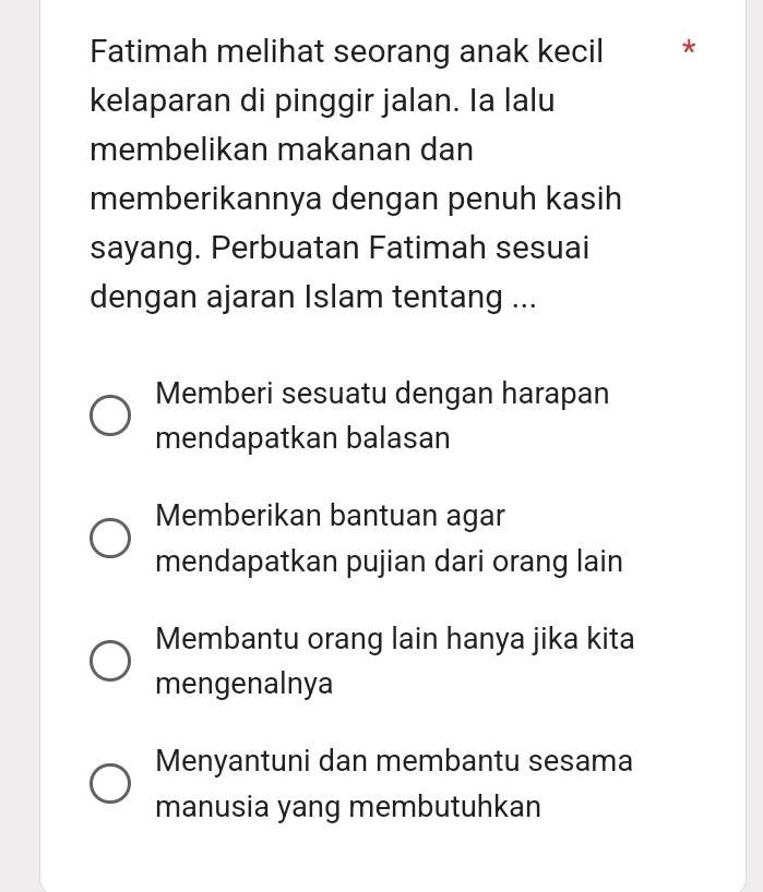 Fatimah melihat seorang anak kecil *
kelaparan di pinggir jalan. Ia lalu
membelikan makanan dan
memberikannya dengan penuh kasih
sayang. Perbuatan Fatimah sesuai
dengan ajaran Islam tentang ...
Memberi sesuatu dengan harapan
mendapatkan balasan
Memberikan bantuan agar
mendapatkan pujian dari orang lain
Membantu orang lain hanya jika kita
mengenalnya
Menyantuni dan membantu sesama
manusia yang membutuhkan