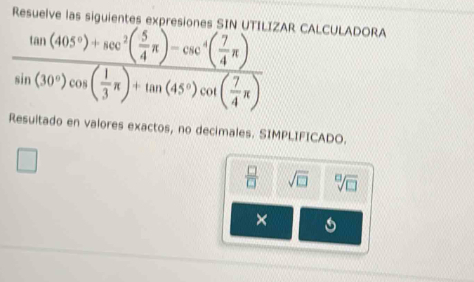 a A ones SIN UTILIZAR CALCULADORA
frac tan (405°)+sec^2( 5/4 π )-csc^4( 7/4 π )sin (30°)cos ( 1/3 π )+tan (45°)cot ( 7/4 π )
Resultado en valores exactos, no decimales. SIMPLIFICADO.
 □ /□   sqrt(□ ) sqrt[□](□ )
×