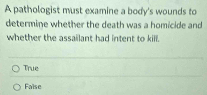 A pathologist must examine a body's wounds to
determine whether the death was a homicide and
whether the assailant had intent to kill.
True
False