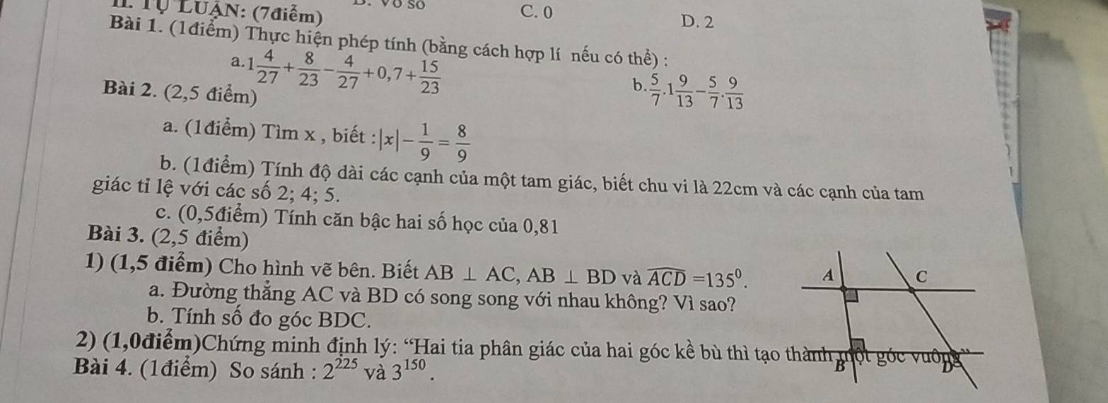 Tự LUẠN: (7điểm) C. 0
D. 2
Bài 1. (1điểm) Thực hiện phép tính (bằng cách hợp lí nếu có thể) :
a. 1 4/27 + 8/23 - 4/27 +0,7+ 15/23 
Bài 2. (2,5 điểm)
b.  5/7 .1 9/13 - 5/7 . 9/13 
a. (1điểm) Tìm x , biết : |x|- 1/9 = 8/9 
b. (1điểm) Tính độ dài các cạnh của một tam giác, biết chu vi là 22cm và các cạnh của tam
giác tỉ lệ với các số 2; 4; 5.
c. (0,5điểm) Tính căn bậc hai số học của 0,81
Bài 3. (2,5 điểm)
1) (1,5 điểm) Cho hình vẽ bên. Biết AB⊥ AC, AB⊥ BD và widehat ACD=135°. 
a. Đường thẳng AC và BD có song song với nhau không? Vì sao?
b. Tính số đo góc BDC.
2) (1,0điểm)Chứng minh định lý: “Hai tia phân giác của hai góc kề bù thì tạo thành một góc vuông
Bài 4. (1điểm) So sánh : 2^(225) và 3^(150).