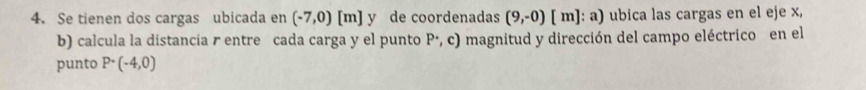 Se tienen dos cargas ubicada en (-7,0)[m] y de coordenadas (9,-0) [ m] : a) ubica las cargas en el eje x, 
b) calcula la distancia r entre cada carga y el punto P ·, c) magnitud y dirección del campo eléctrico en el 
punto P· (-4,0)