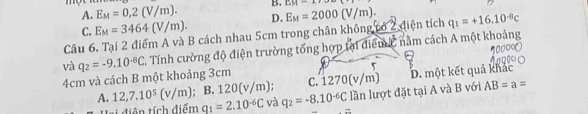 A. E_M=0,2(V/m). B. LM=4
C. E_M=3464(V/m). D.
Câu 6. Tại 2 điểm A và B cách nhau 5cm trong chân không có 2 điện tích E_M=2000(V/m). q_1=+16.10^(-8)c
và q_2=-9.10^(-8)C Tính cường độ điện trường tổng hợp tại điểm h, nằm cách A một khoảng
4cm và cách B một khoảng 3cm C. 1270(v/m) D. một kết quả khác
A. 12, 7.10^5(v/m);B. 120(v/m) và q_2=-8.10^(-6)C lần lượt đặt tại A và B với AB=a=
ai diện tích điểm q_1=2.10^(-6)C