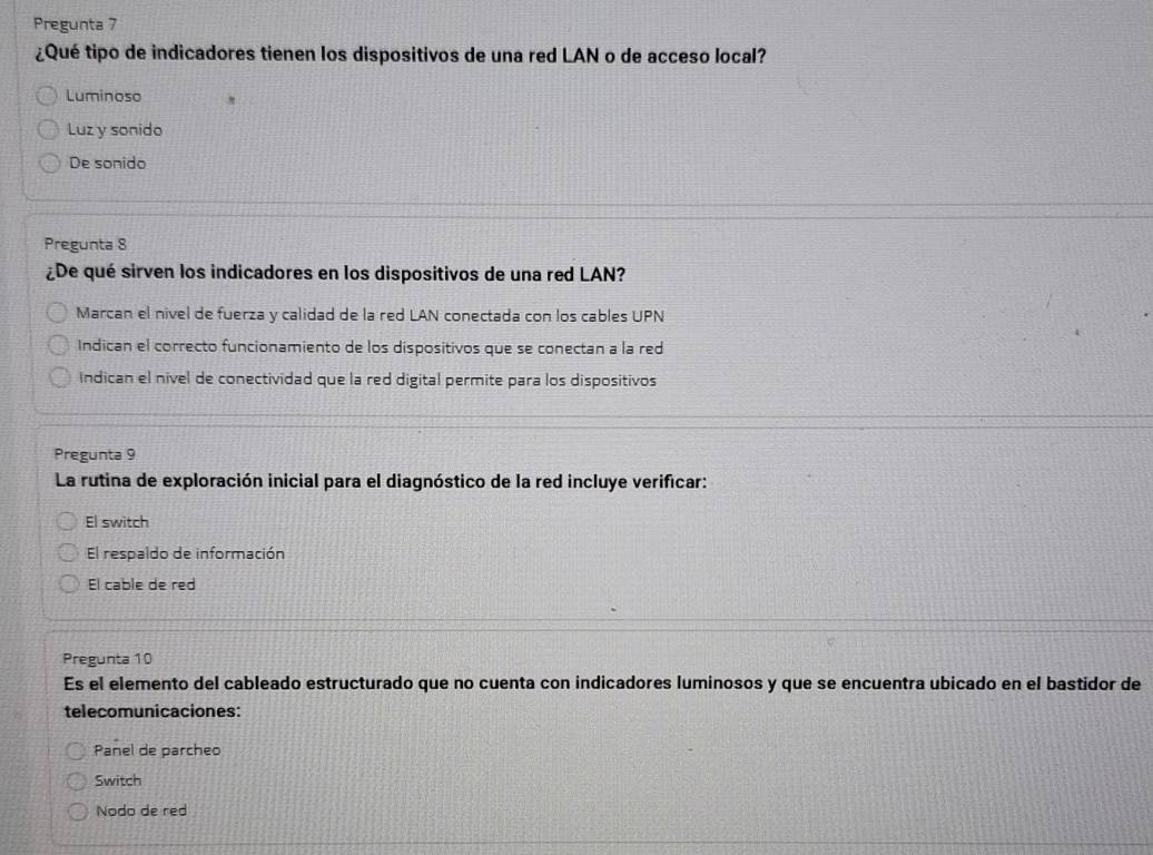 Pregunta 7
¿Qué tipo de indicadores tienen los dispositivos de una red LAN o de acceso local?
Luminoso
Luz y sonido
De sonido
Pregunta 8
¿De qué sirven los indicadores en los dispositivos de una red LAN?
Marcan el nivel de fuerza y calidad de la red LAN conectada con los cables UPN
Indican el correcto funcionamiento de los dispositivos que se conectan a la red
Indican el nivel de conectividad que la red digital permite para los dispositivos
Pregunta 9
La rutina de exploración inicial para el diagnóstico de la red incluye verificar:
El switch
El respaldo de información
El cable de red
Pregunta 10
Es el elemento del cableado estructurado que no cuenta con indicadores luminosos y que se encuentra ubicado en el bastidor de
telecomunicaciones:
Panel de parcheo
Switch
Nodo de red