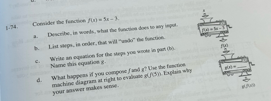 1-74. Consider the function f(x)=5x-3.
a. Describe, in words, what the function does to any input.
b. List steps, in order, that will “undo” the function.
c. Write an equation for the steps you wrote in part (b).
Name this equation g.
d. What happens if you compose f and g? Use the function
machine diagram at right to evaluate g(f(5)). Explain why
your answer makes sense.